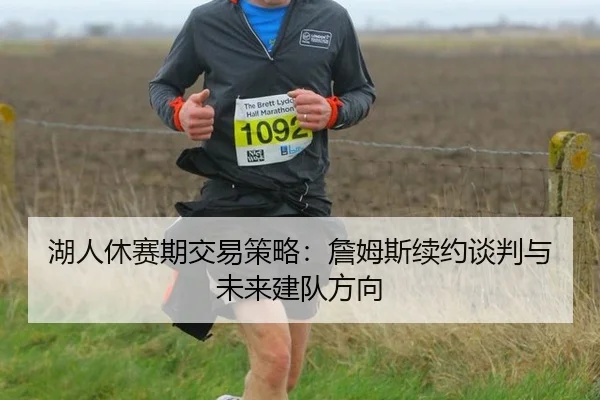 湖人休赛期交易策略：詹姆斯续约谈判与未来建队方向