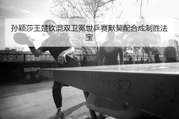孙颖莎王楚钦混双卫冕世乒赛默契配合成制胜法宝
